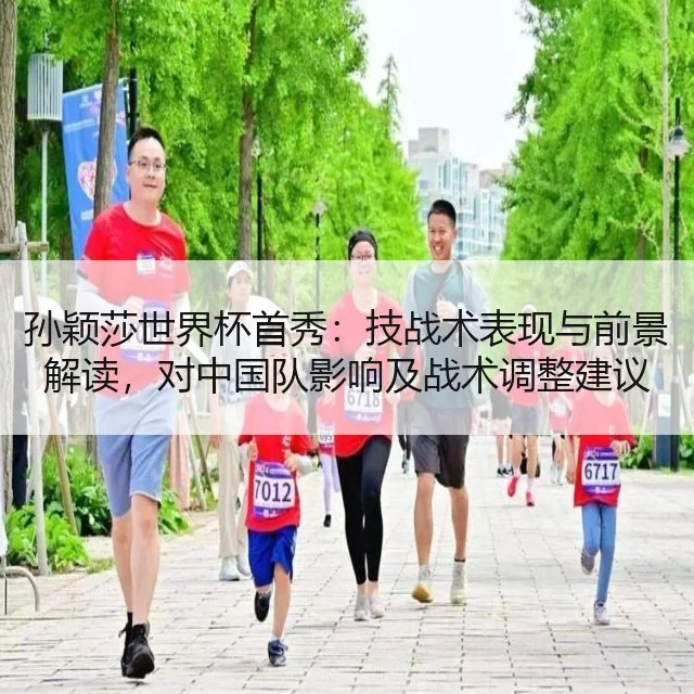 孙颖莎世界杯首秀:技战术表现与前景解读,对中国队影响及战术调整建议